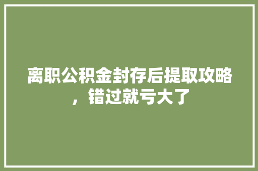 离职公积金封存后提取攻略，错过就亏大了
