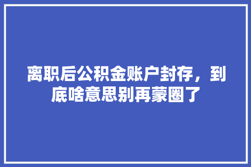 离职后公积金账户封存，到底啥意思别再蒙圈了