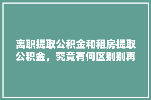 离职提取公积金和租房提取公积金，究竟有何区别别再搞错了