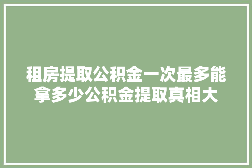 租房提取公积金一次最多能拿多少公积金提取真相大