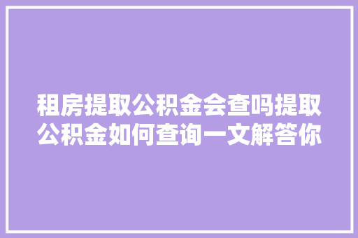 租房提取公积金会查吗提取公积金如何查询一文解答你的所有疑问