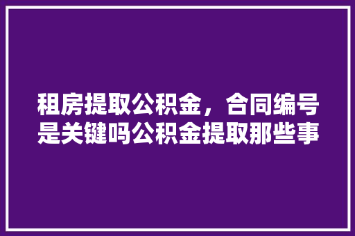 租房提取公积金，合同编号是关键吗公积金提取那些事儿