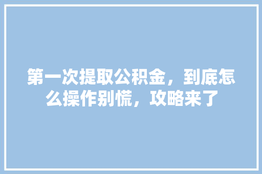 第一次提取公积金，到底怎么操作别慌，攻略来了