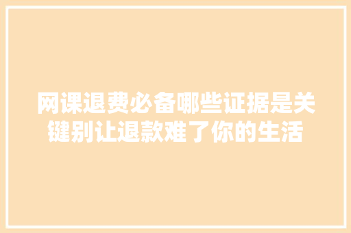 网课退费必备哪些证据是关键别让退款难了你的生活