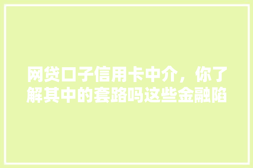 网贷口子信用卡中介，你了解其中的套路吗这些金融陷阱