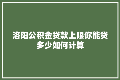 洛阳公积金贷款上限你能贷多少如何计算