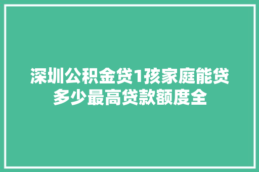 深圳公积金贷1孩家庭能贷多少最高贷款额度全