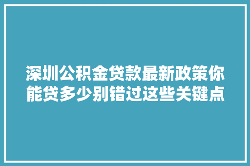 深圳公积金贷款最新政策你能贷多少别错过这些关键点
