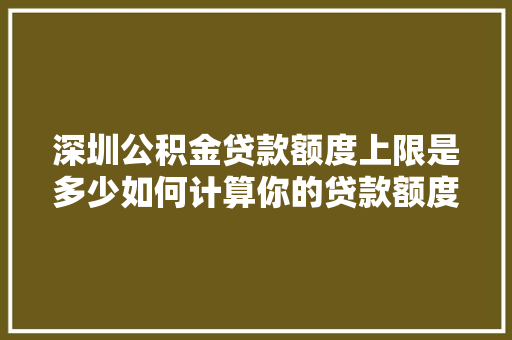 深圳公积金贷款额度上限是多少如何计算你的贷款额度
