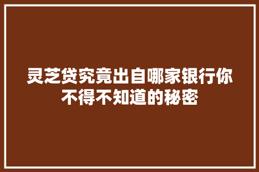 灵芝贷究竟出自哪家银行你不得不知道的秘密