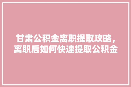 甘肃公积金离职提取攻略，离职后如何快速提取公积金速看