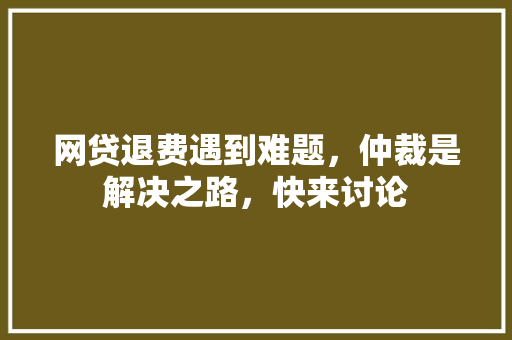 网贷退费遇到难题，仲裁是解决之路，快来讨论