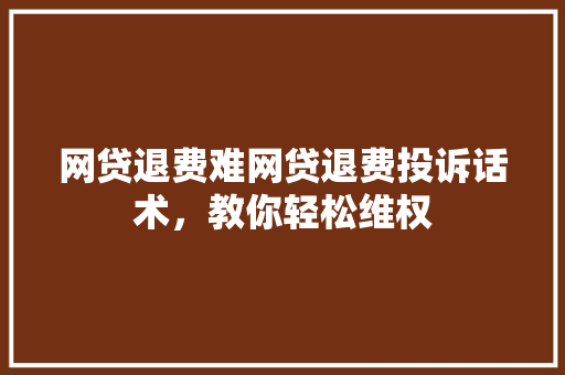 网贷退费难网贷退费投诉话术，教你轻松维权