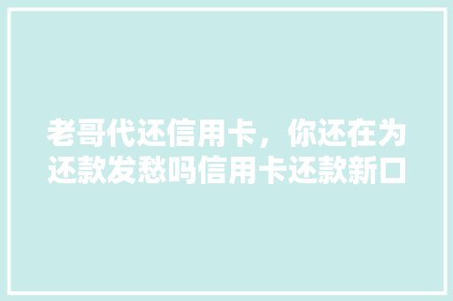 老哥代还信用卡，你还在为还款发愁吗信用卡还款新口子大