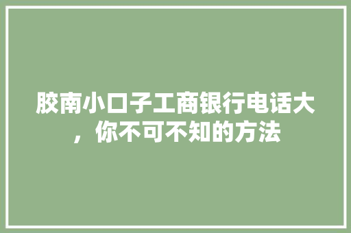 胶南小口子工商银行电话大，你不可不知的方法