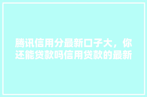 腾讯信用分最新口子大，你还能贷款吗信用贷款的最新趋势与机遇