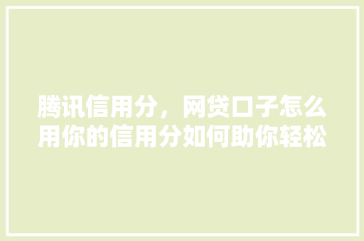 腾讯信用分，网贷口子怎么用你的信用分如何助你轻松借到钱