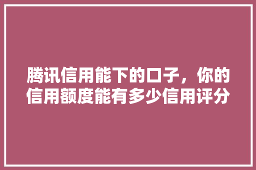 腾讯信用能下的口子，你的信用额度能有多少信用评分的秘密