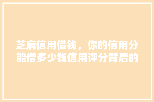 芝麻信用借钱，你的信用分能借多少钱信用评分背后的秘密