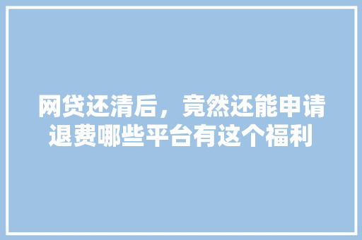 网贷还清后，竟然还能申请退费哪些平台有这个福利