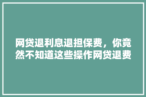 网贷退利息退担保费，你竟然不知道这些操作网贷退费全攻略