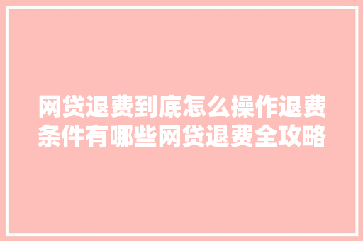 网贷退费到底怎么操作退费条件有哪些网贷退费全攻略