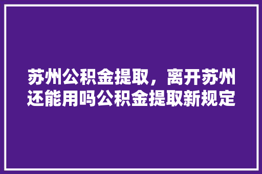 苏州公积金提取，离开苏州还能用吗公积金提取新规定详解