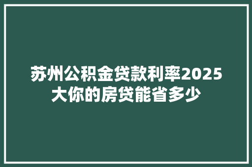 苏州公积金贷款利率2025大你的房贷能省多少