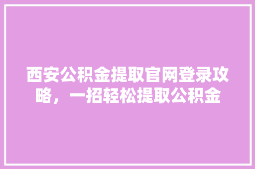 西安公积金提取官网登录攻略，一招轻松提取公积金