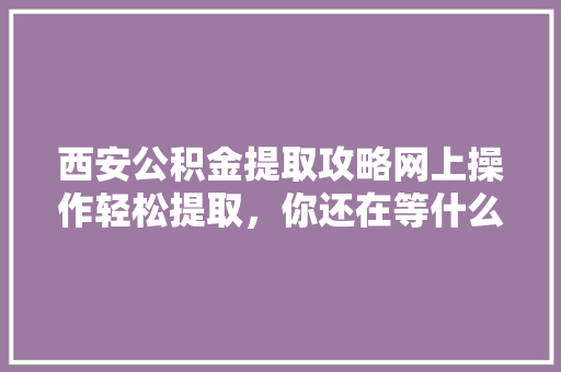 西安公积金提取攻略网上操作轻松提取，你还在等什么