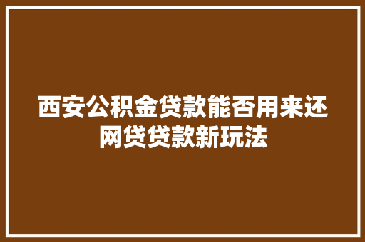 西安公积金贷款能否用来还网贷贷款新玩法