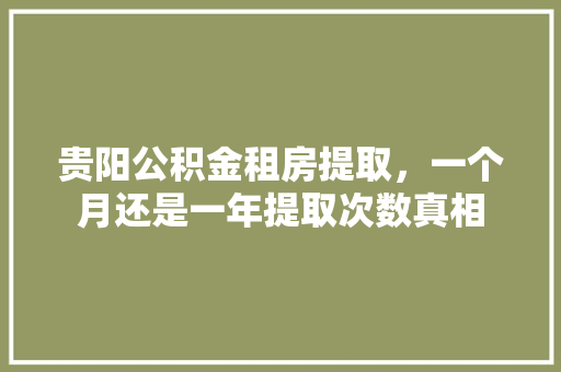 贵阳公积金租房提取，一个月还是一年提取次数真相