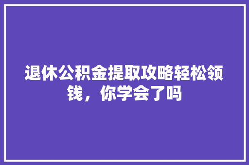 退休公积金提取攻略轻松领钱，你学会了吗