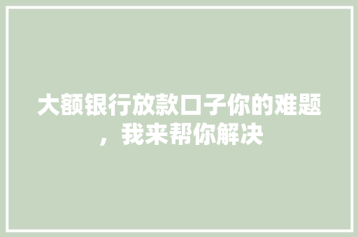 大额银行放款口子你的难题，我来帮你解决
