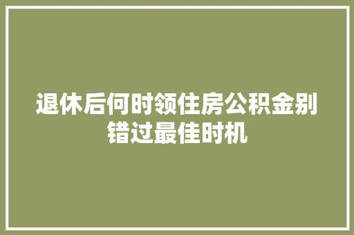 退休后何时领住房公积金别错过最佳时机