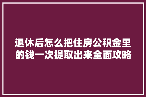 退休后怎么把住房公积金里的钱一次提取出来全面攻略来了