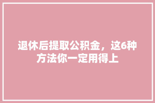 退休后提取公积金，这6种方法你一定用得上