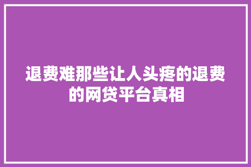 退费难那些让人头疼的退费的网贷平台真相