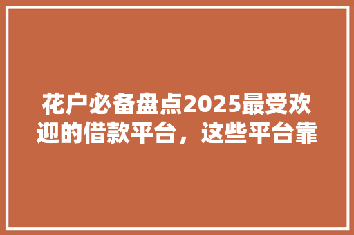 花户必备盘点2025最受欢迎的借款平台，这些平台靠谱吗