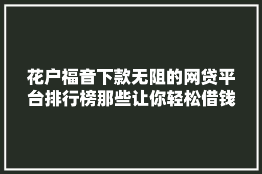 花户福音下款无阻的网贷平台排行榜那些让你轻松借钱的秘密基地