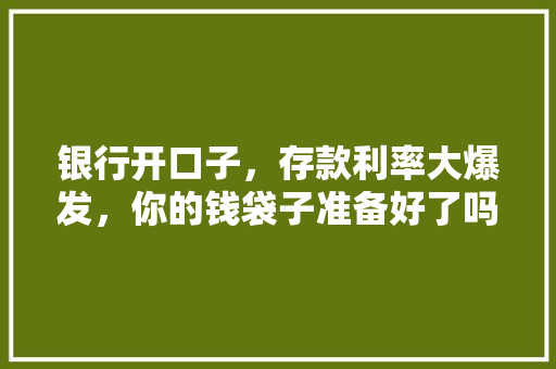 银行开口子，存款利率大爆发，你的钱袋子准备好了吗