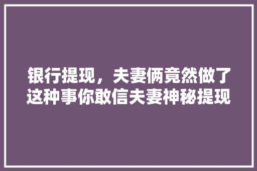 银行提现，夫妻俩竟然做了这种事你敢信夫妻神秘提现背后的真相