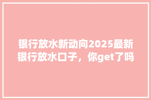 银行放水新动向2025最新银行放水口子，你get了吗