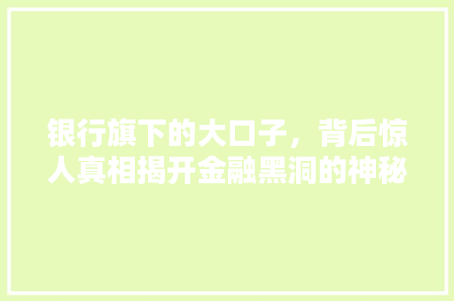 银行旗下的大口子，背后惊人真相揭开金融黑洞的神秘面纱