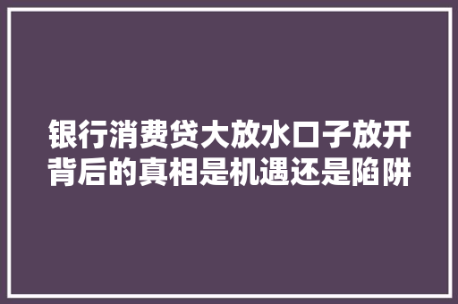 银行消费贷大放水口子放开背后的真相是机遇还是陷阱