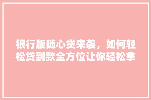银行版随心贷来袭，如何轻松贷到款全方位让你轻松拿到钱