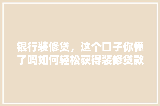 银行装修贷，这个口子你懂了吗如何轻松获得装修贷款