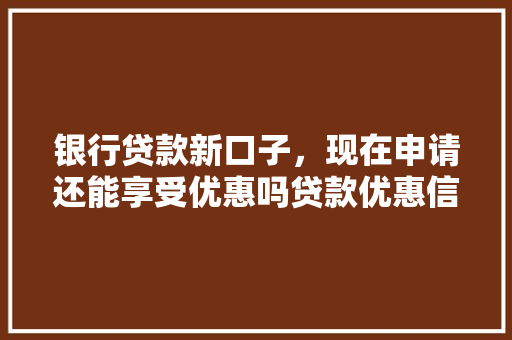 银行贷款新口子，现在申请还能享受优惠吗贷款优惠信息