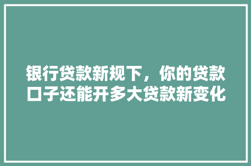 银行贷款新规下，你的贷款口子还能开多大贷款新变化及应对步骤