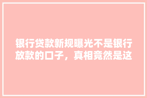 银行贷款新规曝光不是银行放款的口子，真相竟然是这个